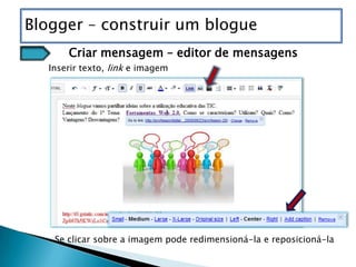 Blogger – construir um blogue
      Criar mensagem – editor de mensagens
  Inserir texto, link e imagem




   Se clicar sobre a imagem pode redimensioná-la e reposicioná-la
 