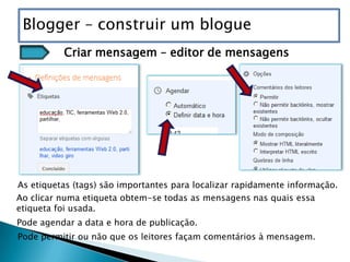 Blogger – construir um blogue
          Criar mensagem – editor de mensagens




As etiquetas (tags) são importantes para localizar rapidamente informação.
Ao clicar numa etiqueta obtem-se todas as mensagens nas quais essa
etiqueta foi usada.
Pode agendar a data e hora de publicação.
Pode permitir ou não que os leitores façam comentários à mensagem.
 