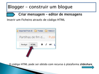Blogger – construir um blogue
        Criar mensagem – editor de mensagens
Inserir um Ficheiro através de código HTML




 O código HTML pode ser obtido com recurso à plataforma slideshare
 