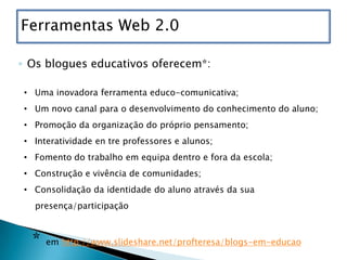 Ferramentas Web 2.0

◦ Os blogues educativos oferecem*:

• Uma inovadora ferramenta educo-comunicativa;
• Um novo canal para o desenvolvimento do conhecimento do aluno;
• Promoção da organização do próprio pensamento;
• Interatividade en tre professores e alunos;
• Fomento do trabalho em equipa dentro e fora da escola;
• Construção e vivência de comunidades;
• Consolidação da identidade do aluno através da sua
  presença/participação



  *   em http://www.slideshare.net/profteresa/blogs-em-educao
 