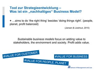 Tool zur Strategieentwicklung –
Was ist ein „nachhaltiges“ Business Model?

+ …aims to do ‘the right thing’ besides ‘doing things right’. (people,
planet, profit balanced)
                                              (Jansen & Lieshout, 2010)




      Sustainable business models focus on adding value to
   stakeholders, the environment and society. Profit adds value.



                                      #VALUE FOR BUSINESS
 