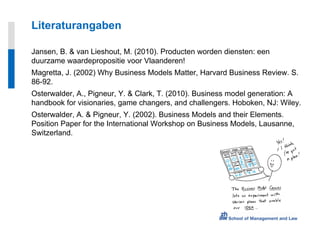 Literaturangaben

Jansen, B. & van Lieshout, M. (2010). Producten worden diensten: een
duurzame waardepropositie voor Vlaanderen!
Magretta, J. (2002) Why Business Models Matter, Harvard Business Review. S.
86-92.
Osterwalder, A., Pigneur, Y. & Clark, T. (2010). Business model generation: A
handbook for visionaries, game changers, and challengers. Hoboken, NJ: Wiley.
Osterwalder, A. & Pigneur, Y. (2002). Business Models and their Elements.
Position Paper for the International Workshop on Business Models, Lausanne,
Switzerland.
 