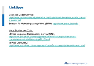 Linktipps

Business Model Canvas:
http://www.businessmodelgeneration.com/downloads/business_model_canva
s_poster.pdf
Zentrum für Marketing Management (ZMM): http://www.zmm.zhaw.ch/


Neue Studien des ZMM:
«Swiss Corporate Sustainability Survey 2012»
http://www.sml.zhaw.ch/management/zmm/forschung/studien/swiss-
corporate-sustainability-survey-2012.html
«Swiss CRM 2012»
http://www.sml.zhaw.ch/management/zmm/forschung/studien/swiss-crm.html
 