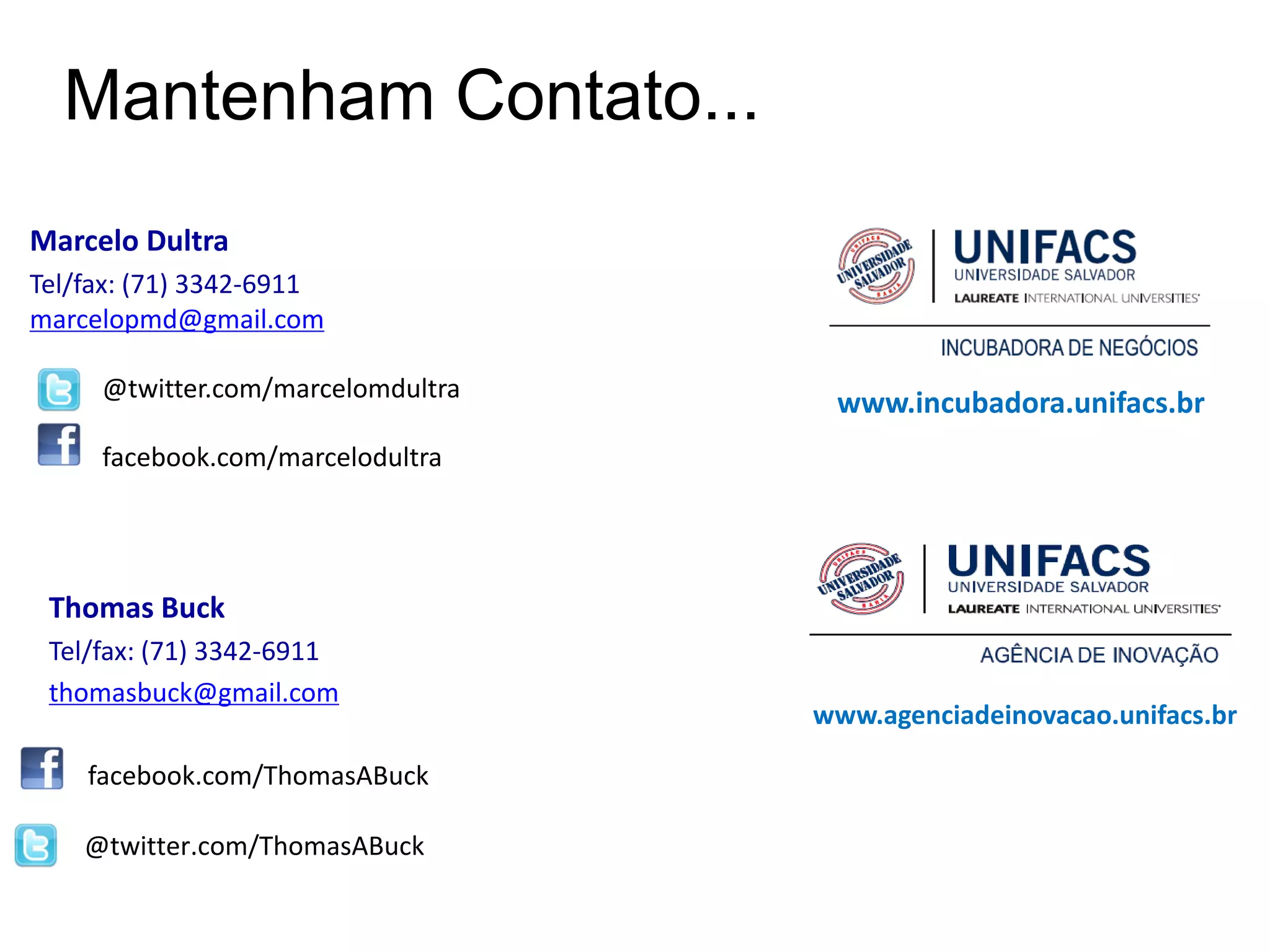 Mantenham Contato...
Marcelo Dultra
Tel/fax: (71) 3342-6911
marcelopmd@gmail.com

     @twitter.com/marcelomdultra
                                    www.incubadora.unifacs.br
     facebook.com/marcelodultra




 Thomas Buck
 Tel/fax: (71) 3342-6911
 thomasbuck@gmail.com
                                   www.agenciadeinovacao.unifacs.br

    facebook.com/ThomasABuck

    @twitter.com/ThomasABuck
 