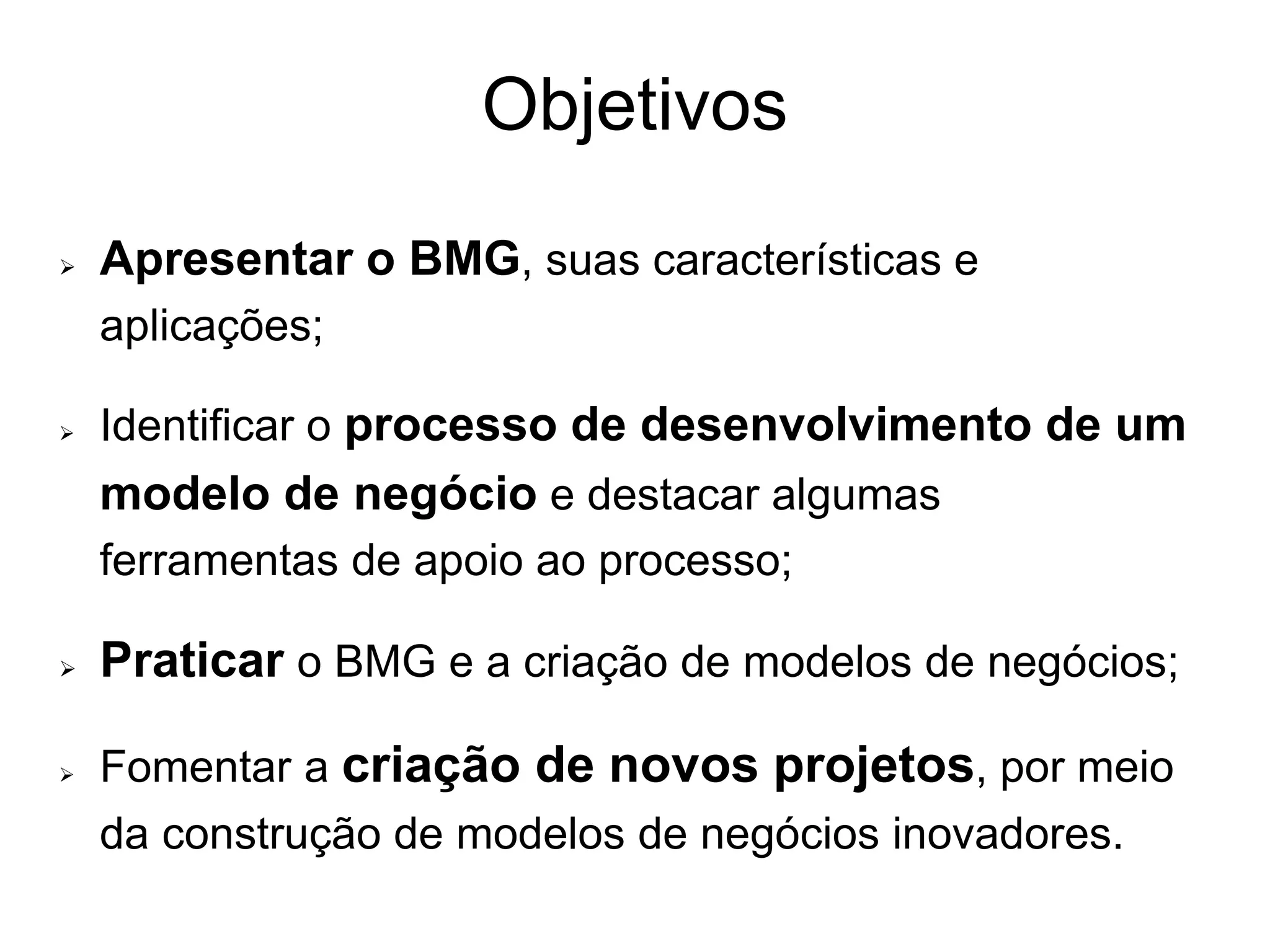 Objetivos
   Apresentar o BMG, suas características e
    aplicações;

   Identificar o processo de desenvolvimento de um
    modelo de negócio e destacar algumas
    ferramentas de apoio ao processo;

   Praticar o BMG e a criação de modelos de negócios;

   Fomentar a criação de novos projetos, por meio
    da construção de modelos de negócios inovadores.
 