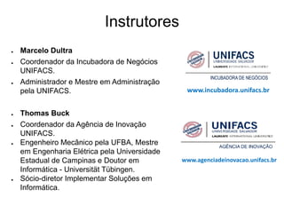 Instrutores
●   Marcelo Dultra
●   Coordenador da Incubadora de Negócios
    UNIFACS.
●   Administrador e Mestre em Administração
    pela UNIFACS.                               www.incubadora.unifacs.br


●   Thomas Buck
●   Coordenador da Agência de Inovação
    UNIFACS.
●   Engenheiro Mecânico pela UFBA, Mestre
    em Engenharia Elétrica pela Universidade
    Estadual de Campinas e Doutor em           www.agenciadeinovacao.unifacs.br
    Informática - Universität Tübingen.
●   Sócio-diretor Implementar Soluções em
    Informática.
 