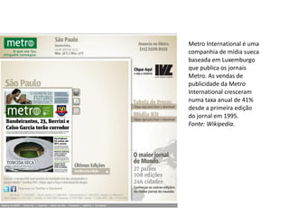 Metro International é uma
companhia de mídia sueca
baseada em Luxemburgo
que publica os jornais
Metro. As vendas de
publicidade da Metro
International cresceram
numa taxa anual de 41%
desde a primeira edição
do jornal em 1995.
Fonte: Wikipedia.
 