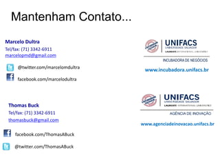 Mantenham Contato...
Marcelo Dultra
Tel/fax: (71) 3342-6911
marcelopmd@gmail.com

     @twitter.com/marcelomdultra
                                    www.incubadora.unifacs.br
     facebook.com/marcelodultra




 Thomas Buck
 Tel/fax: (71) 3342-6911
 thomasbuck@gmail.com
                                   www.agenciadeinovacao.unifacs.br

    facebook.com/ThomasABuck

    @twitter.com/ThomasABuck
 
