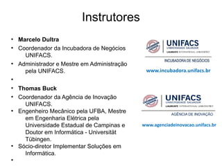 Instrutores
●
    Marcelo Dultra
●
    Coordenador da Incubadora de Negócios
      UNIFACS.
●
    Administrador e Mestre em Administração
      pela UNIFACS.                            www.incubadora.unifacs.br
●


●
    Thomas Buck
●
    Coordenador da Agência de Inovação
      UNIFACS.
●
    Engenheiro Mecânico pela UFBA, Mestre
      em Engenharia Elétrica pela
      Universidade Estadual de Campinas e     www.agenciadeinovacao.unifacs.br
      Doutor em Informática - Universität
      Tübingen.
●
    Sócio-diretor Implementar Soluções em
      Informática.
●
 