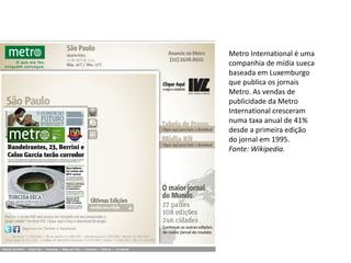 Metro International é uma
companhia de mídia sueca
baseada em Luxemburgo
que publica os jornais
Metro. As vendas de
publicidade da Metro
International cresceram
numa taxa anual de 41%
desde a primeira edição
do jornal em 1995.
Fonte: Wikipedia.
 
