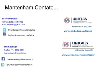 Mantenham Contato...
Marcelo Dultra
Tel/fax: (71) 3342-6911
marcelopmd@gmail.com

     @twitter.com/marcelomdultra    www.incubadora.unifacs.br
     facebook.com/marcelodultra




 Thomas Buck
 Tel/fax: (71) 3342-6911
 thomasbuck@gmail.com
                                   www.agenciadeinovacao.unifacs.br

    facebook.com/ThomasABuck

    @twitter.com/ThomasABuck
 