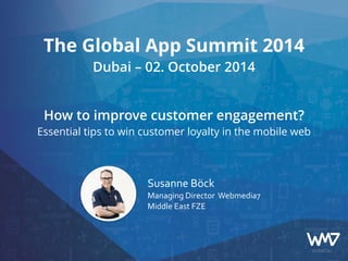 The Global App Summit 2014 
Dubai – 02. October 2014 
! 
! 
How to improve customer engagement? 
Essential tips to win customer loyalty in the mobile web 
Susanne 
Böck 
Managing 
Director 
Webmedia7 
Middle 
East 
FZE 
 