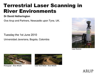 Terrestrial Laser Scanning in
River Environments
Dr David Hetherington
Ove Arup and Partners, Newcastle upon Tyne, UK.




Tuesday the 1st June 2010
Universidad Javeriana, Bogota, Colombia                         Laser Scanner




                                                              Laser Scanner




Photograph – River Wharfe   Laser Scan Model – River Wharfe
 