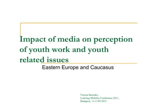 Impact of media on perception
of youth work and youth
related issues
     Eastern Europe and Caucasus




                   Yaryna Borenko,
                   Learning Mobility Conference 2011,
                   Budapest, 11-13.05.2011
 