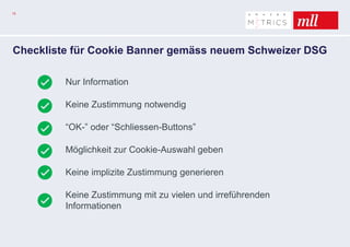 15
Checkliste für Cookie Banner gemäss neuem Schweizer DSG
Nur Information
Keine Zustimmung notwendig
“OK-” oder “Schliessen-Buttons”
Möglichkeit zur Cookie-Auswahl geben
Keine implizite Zustimmung generieren
Keine Zustimmung mit zu vielen und irreführenden
Informationen
 