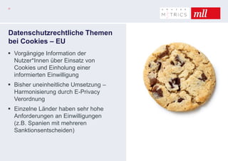 17
Datenschutzrechtliche Themen
bei Cookies – EU
 Vorgängige Information der
Nutzer*Innen über Einsatz von
Cookies und Einholung einer
informierten Einwilligung
 Bisher uneinheitliche Umsetzung –
Harmonisierung durch E-Privacy
Verordnung
 Einzelne Länder haben sehr hohe
Anforderungen an Einwilligungen
(z.B. Spanien mit mehreren
Sanktionsentscheiden)
 