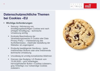 18
Datenschutzrechtliche Themen
bei Cookies –EU
 Wichtige Anforderungen
 Setzung / Aktivierung von
einwilligungsbedürftigen Cookies erst nach
erfolgter Einwilligung – technische
Umsetzung wichtig
 Konkrete Beschreibung der
Verarbeitungszwecke in Cookie oder Data
Privacy Policy – «Verbesserung des
Surferlebnisses», «Optimale Gestaltung der
Website» ist ungenügend
 Eindeutig bestätigende Handlung – keine
irreführenden Buttons oder eine irreführende
technische Umsetzung
 Unzulässig ist unnötig kompliziertes Ablehnen
 Grenzen des Nudging: LG Rostock vom
15.09.2020 – grün hinterlegter,
hervorgehobener Button «Cookies zulassen»,
grau hinterlegt «nur notwendige Cookies
zulassen»
 