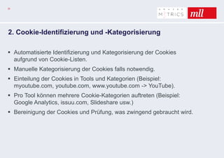 33
2. Cookie-Identifizierung und -Kategorisierung
 Automatisierte Identifizierung und Kategorisierung der Cookies
aufgrund von Cookie-Listen.
 Manuelle Kategorisierung der Cookies falls notwendig.
 Einteilung der Cookies in Tools und Kategorien (Beispiel:
myoutube.com, youtube.com, www.youtube.com -> YouTube).
 Pro Tool können mehrere Cookie-Kategorien auftreten (Beispiel:
Google Analytics, issuu.com, Slideshare usw.)
 Bereinigung der Cookies und Prüfung, was zwingend gebraucht wird.
 