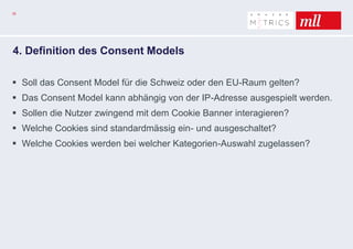 35
4. Definition des Consent Models
 Soll das Consent Model für die Schweiz oder den EU-Raum gelten?
 Das Consent Model kann abhängig von der IP-Adresse ausgespielt werden.
 Sollen die Nutzer zwingend mit dem Cookie Banner interagieren?
 Welche Cookies sind standardmässig ein- und ausgeschaltet?
 Welche Cookies werden bei welcher Kategorien-Auswahl zugelassen?
 