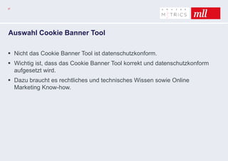 37
Auswahl Cookie Banner Tool
 Nicht das Cookie Banner Tool ist datenschutzkonform.
 Wichtig ist, dass das Cookie Banner Tool korrekt und datenschutzkonform
aufgesetzt wird.
 Dazu braucht es rechtliches und technisches Wissen sowie Online
Marketing Know-how.
 