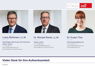 Vielen Dank für Ihre Aufmerksamkeit
Lukas Bühlmann, LL.M.
Head Digital, Data Privacy & E-Commerce
Partner, Zürich
T +41 44 396 91 17
lukas.buehlmann@mll-legal.com
www.mll-legal.com | www.mll-news.com
Dr. Evelyn Thar
CEO Amazee Metrics AG
T +41 44 271 13 12
evelyn.thar@amazeemetrics.com
www.amazeemetrics.com
Dr. Michael Reinle, LL.M.
Partner, Zürich
T +41 44 396 92 33
lukas.buehlmann@mll-legal.com
www.mll-legal.com | www.mll-news.com
25.02.2021
 