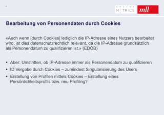4
Bearbeitung von Personendaten durch Cookies
«Auch wenn [durch Cookies] lediglich die IP-Adresse eines Nutzers bearbeitet
wird, ist dies datenschutzrechtlich relevant, da die IP-Adresse grundsätzlich
als Personendatum zu qualifizieren ist.» (EDÖB)
 Aber: Umstritten, ob IP-Adresse immer als Personendatum zu qualifizieren
 ID Vergabe durch Cookies – zumindest Singularisierung des Users
 Erstellung von Profilen mittels Cookies – Erstellung eines
Persönlichkeitsprofils bzw. neu Profiling?
 