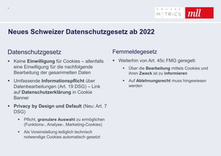7
Neues Schweizer Datenschutzgesetz ab 2022
Datenschutzgesetz
 Keine Einwilligung für Cookies – allenfalls
eine Einwilligung für die nachfolgende
Bearbeitung der gesammelten Daten
 Umfassende Informationspflicht über
Datenbearbeitungen (Art. 19 DSG) – Link
auf Datenschutzerklärung in Cookie
Banner
 Privacy by Design und Default (Neu: Art. 7
DSG)
 Pflicht, granulare Auswahl zu ermöglichen
(Funktions-, Analyse-, Marketing-Cookies)
 Als Voreinstellung lediglich technisch
notwendige Cookies automatisch gesetzt
Fernmeldegesetz
 Weiterhin von Art. 45c FMG geregelt:
 Über die Bearbeitung mittels Cookies und
ihren Zweck ist zu informieren
 Auf Ablehnungsrecht muss hingewiesen
werden
 