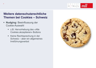 8
Weitere datenschutzrechtliche
Themen bei Cookies – Schweiz
 Nudging: Beeinflussung der
Cookie-Auswahl
 z.B. Hervorhebung des «Alle
Cookies akzeptieren» Buttons
 Keine Rechtsprechung in der
Schweiz – aber ein allgemeines
Irreführungsverbot
 
