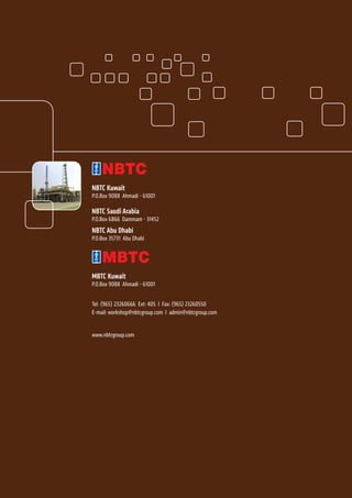 NBTC Kuwait
P.O.Box 9088 Ahmadi - 61001
NBTC Saudi Arabia
P.O.Box 6866 Dammam - 31452
NBTC Abu Dhabi
P.O.Box 35731 Abu Dhabi
MBTC Kuwait
P.O.Box 9088 Ahmadi - 61001
Tel: (965) 23260666 Ext: 405 I Fax: (965) 23260550
E-mail: workshop@nbtcgroup.com I admin@nbtcgroup.com
www.nbtcgroup.com
 