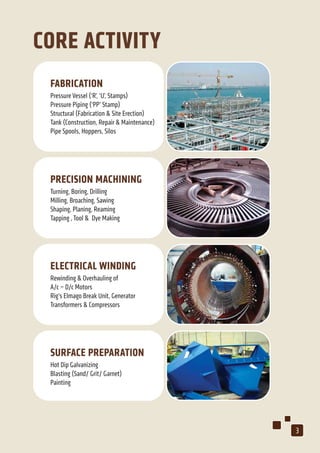 CORE ACTIVITY
FABRICATION
Pressure Vessel (‘R’, ‘U’, Stamps)
Pressure Piping (‘PP’ Stamp)
Structural (Fabrication & Site Erection)
Tank (Construction, Repair & Maintenance)
Pipe Spools, Hoppers, Silos
PRECISION MACHINING
Turning, Boring, Drilling
Milling, Broaching, Sawing
Shaping, Planing, Reaming
Tapping , Tool & Dye Making
ELECTRICAL WINDING
Rewinding & Overhauling of
A/c – D/c Motors
Rig’s Elmago Break Unit, Generator
Transformers & Compressors
SURFACE PREPARATION
Hot Dip Galvanizing
Blasting (Sand/ Grit/ Garnet)
Painting
3
 