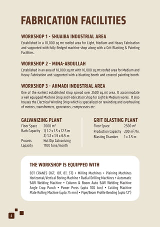 FABRICATION FACILITIES
WORKSHOP 1 - SHUAIBA INDUSTRIAL AREA
Established in a 10,000 sq.mt roofed area for Light, Medium and Heavy Fabrication
and supported with fully ﬂedged machine shop along with a Grit Blasting & Painting
Facilities.
WORKSHOP 2 - MINA-ABDULLAH
Established in an area of 18,000 sq.mt with 10,000 sq.mt roofed area for Medium and
Heavy Fabrication and supported with a blasting booth and covered painting booth.
WORKSHOP 3 - AHMADI INDUSTRIAL AREA
One of the earliest established shop spread over 2500 sq.mt area. It accommodate
a well equipped Machine Shop and Fabrication Shop for Light & Medium works. It also
houses the Electrical Winding Shop which is specialized on rewinding and overhauling
of motors, transformers, generators, compressors etc.
GALVANIZING PLANT
Floor Space 2000 m2
Bath Capacity 1) 1.2 x 1.5 x 12.5 m
2) 1.2 x 1.5 x 6.5 m
Process Hot Dip Galvanizing
Capacity 1100 tons/month
GRIT BLASTING PLANT
Floor Space 2500 m2
Production Capacity 200 m2/hr.
Blasting Chamber 1 x 2.5 m
EOT CRANES (16T, 10T, 8T, 5T) • Milling Machines • Plaining Machines
Horizontal/Vertical Boring Machine •Radial Drilling Machines • Automatic
SAW Welding Machine • Column & Boom Auto SAW Welding Machine
Angle Crop Punch • Power Press (upto 100 ton) • Cutting Machine
Plate Rolling Machine (upto 75 mm) • Pipe/Beam Proﬁle Bending (upto 12”)
THE WORKSHOP IS EQUIPPED WITH
4
 