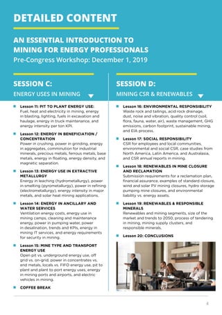 4
DETAILED CONTENT
AN ESSENTIAL INTRODUCTION TO
MINING FOR ENERGY PROFESSIONALS
Pre-Congress Workshop: December 1, 2019
SESSION C:
ENERGY USES IN MINING
SESSION D:
MINING CSR & RENEWABLES
	 Lesson 11: PIT TO PLANT ENERGY USE:
Fuel, heat and electricity in mining, energy
in blasting, lighting, fuels in excavation and
haulage, energy in truck maintenance, and
energy intensity per ton KPI.
	 Lesson 12: ENERGY IN BENEFICIATION /
CONCENTRATION
Power in crushing, power in grinding, energy
in aggregates, comminution for industrial
minerals, precious metals, ferrous metals, base
metals, energy in floating, energy density, and
magnetic separation.
	 Lesson 13: ENERGY USE IN EXTRACTIVE
METALLURGY
Energy in leaching (hydrometallurgy), power
in smelting (pyrometallurgy), power in refining
(electrometallurgy), energy intensity in major
metals, and solar heat mining applications.
	 Lesson 14: ENERGY IN ANCILLARY AND
WATER SERVICES
Ventilation energy costs, energy use in
mining camps, cleaning and maintenance
energy, power in pumping water, power
in desalination, trends and KPIs, energy in
mining IT services, and energy requirements
for security in mining.
	 Lesson 15: MINE TYPE AND TRANSPORT
ENERGY USE
Open pit vs. underground energy use, off
grid vs. on-grid, power in concentrates vs.
end metals, locals vs. FIFO energy use, pit to
plant and plant to port energy uses, energy
in mining ports and airports, and electric
vehicles in mining.
	 COFFEE BREAK
	 Lesson 16: ENVIRONMENTAL RESPONSIBILITY
Waste rock and tailings, acid rock drainage,
dust, noise and vibration, quality control (soil,
flora, fauna, water, air), waste management, GHG
emissions, carbon footprint, sustainable mining,
and EIA process.
	 Lesson 17: SOCIAL RESPONSIBILITY
CSR for employees and local communities,
environmental and social CSR, case studies from
North America, Latin America, and Australasia,
and CSR annual reports in mining.
	 Lesson 18: RENEWABLES IN MINE CLOSURE
AND RECLAMATION
Submission requirements for a reclamation plan,
financial assurance, examples of standard closure,
wind and solar PV mining closures, hydro storage
pumping mine closures, and environmental
liability vs. energy assets.
	 Lesson 19: RENEWABLES & RESPONSIBLE
MINERALS
Renewables and mining segments, size of the
market and trends to 2050, process of tendering
in mining, mining supply clusters, and
responsible minerals.
	 Lesson 20: CONCLUSIONS
 