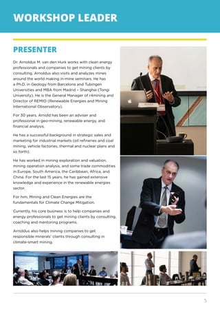 5
WORKSHOP LEADER
PRESENTER
Dr. Arnoldus M. van den Hurk works with clean energy
professionals and companies to get mining clients by
consulting. Arnoldus also visits and analyzes mines
around the world making in-mine seminars. He has
a Ph.D. in Geology from Barcelona and Tubingen
Universities and MBA from Madrid – Shanghai (Tongi
University). He is the General Manager of r4mining and
Director of REMIO (Renewable Energies and Mining
International Observatory).
For 30 years, Arnold has been an adviser and
professional in geo-mining, renewable energy, and
financial analysis.
He has a successful background in strategic sales and
marketing for industrial markets (oil refineries and coal
mining, vehicle factories, thermal and nuclear plans and
so forth).
He has worked in mining exploration and valuation,
mining operation analysis, and some trade commodities
in Europe, South America, the Caribbean, Africa, and
China. For the last 15 years, he has gained extensive
knowledge and experience in the renewable energies
sector.
For him, Mining and Clean Energies are the
fundamentals for Climate Change Mitigation.
Currently, his core business is to help companies and
energy professionals to get mining clients by consulting,
coaching and mentoring programs.
Arnoldus also helps mining companies to get
responsible minerals’ clients through consulting in
climate-smart mining.
 