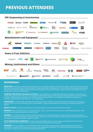 7
PREVIOUS ATTENDEES
TESTIMONIALS
RIOGLASS: “We already worked in mining regions but only with power companies. However, we couldn’t meet the miners because they
didn’t get on the phone. Thanks to the Workshop in Toronto, we rethought the strategy and, in two months, we have already received three
private tenders from three different mining companies. We strongly recommend any energy company to attend the Workshop if you are
looking to succeed in the mining market.”
CARBON WAR ROOM (Sunshine for Mines): “Your presentation was delightfully informative and relevant in describing the
diverse mining processes and how they best integrate with renewable energy as well as supporting the clear business case for renewables
in mining – the presentation opened my eyes to both the barriers and possibilities of renewables in mining and reinvigorated my
motivation towards global carbon reduction – much appreciated.”
PANASONIC: “I found Arnold’s workshop to be the highlight of the conference. For those new to the mining sector, it will lodge you
to get the most out of the conference. And for mining veterans, it helps provide perspective and clarity on corporate priorities in the
industry.”
BARICK GOLD: “What you presented was a very sophisticated yet practical review of the mining industry”
SIEMENS: “With Mining being such an important industry in Chile , I found the course very good in understanding the basic mining
processes and the energy requirements of each of these.”
GAMESA: “The Arnold’s (Energy & Mines) workshop contains all the mining information an energy company may need compiled in a
very intensive and productive session. Attendees will learn the best way to overcome miners worries, how to size the requirements for each
mine and how to propose renewable solutions for mining.”
JUWI RENEWABLE ENERGIES: “Arnoldus brings great insight into the world of mining and renewables and his workshop
addresses key metrics of both areas while connecting mining and renewable energy specialists”
SUNSHIFT: “Arnold’s workshop in Perth provided members of Sunshift’s engineering and business development teams with a
comprehensive overview of the mining cycle in an open and collaborative environment. The workshop was well-structured and well-
delivered to a mixed group of mining and renewables professionals.”
 