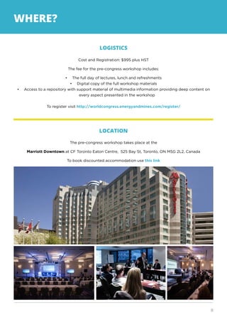 8
WHERE?
LOGISTICS
Cost and Registration: $995 plus HST
The fee for the pre-congress workshop includes:
•	 The full day of lectures, lunch and refreshments
•	 Digital copy of the full workshop materials
•	 Access to a repository with support material of multimedia information providing deep content on
every aspect presented in the workshop
To register visit http://worldcongress.energyandmines.com/register/
LOCATION
The pre-congress workshop takes place at the
Marriott Downtown at CF Toronto Eaton Centre, 525 Bay St, Toronto, ON M5G 2L2, Canada
To book discounted accommodation use this link
 