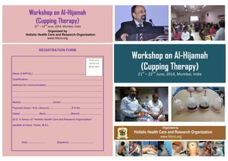 Workshop on Al-Hijamah
(Cupping Therapy)
21st
– 22nd
June, 2014, Mumbai, India
Organized by
Holistic Health Care and Research Organization
www.hhcro.org
REGISTRATION FORM
Name (CAPITAL) ………………………………………………………………………..
Qualification………………………………………………………………………………
Address for communication:………………………………………………………….
………………………………………………………………………………………………
………………………………………………………………………………………………
Mobile………………………………….Email…………………………………………...
Payment (Cash / D.D.) Amount:………………………D.D.No………………………
Dated……………………Bank………………………….Branch………………………
(D.D. in favour of “Holistic Health Care and Research Organization”
payable at Vasai, Thane, M.S.).
Date:………………… Signature…………………………
Workshop on Al-Hijamah
(Cupping Therapy)
21st
– 22nd
June, 2014, Mumbai, India
Organized by
Holistic Health Care and Research Organization
www.hhcro.org
Paste your
stamp size
photo here
 