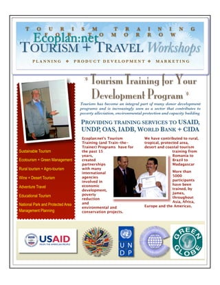 T      O        U        R       I     S       M        T     R     A      I     N     I  N         G
               F        O       R             T       O   M      O     R      R     O      W
        Ecoplan:net
TOURISM + TRAVEL Workshops
        PLANNING                ❖       PRODUCT DEVELOPMENT ❖                      MARKETING



                                           z
                                               Tourism Training for Your
                                               Development Program                                 z

                                         Tourism has become an integral part of many donor development
                                         programs and is increasingly seen as a sector that contributes to
                                         poverty alleviation, environmental protection and capacity building

                                         PROVIDING TRAINING SERVICES TO USAID,
                                         UNDP OAS, IADB, WORLD BANK + CIDA
                                              ,
                                          Ecoplan:net’s Tourism             We have contributed to rural,
                                          Training (and Train-the-          tropical, protected area,
                                          Trainer) Programs have for        desert and coastal tourism
Sustainable Tourism                       the past 15                                       training from
                                          years,                                            Romania to
Ecotourism + Green Management             created                                           Brazil to
                                          partnerships                                      Madagascar
Rural tourism + Agro-tourism              with many
                                          international                                   More than
                                          agencies                                        5000
Wine + Desert Tourism
                                          involved in                                     participants
                                          economic                                        have been
Adventure Travel                                                                          trained, by
                                          development,
                                          poverty                                         James,
Educational Tourism                                                                       throughout
                                          reduction
                                          and                                             Asia, Africa,
National Park and Protected Area                                            Europe and the Americas.
                                          environmental and
Management Planning                       conservation projects.
 