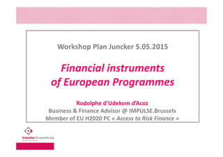 Workshop Plan Juncker 5.05.2015
Financial instruments
of European Programmes
Rodolphe d’Udekem d’Acoz
Business & Finance Advisor @ IMPULSE.Brussels
Member of EU H2020 PC « Access to Risk Finance »
 