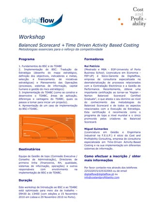 Workshop
Balanced Scorecard + Time Driven Activity Based Costing
Metodologias essenciais para o reforço da competitividade

Programa
1. Fundamentos do BSC e do TDABC
2. Implementação do BSC: Tradução da
Estratégia (desenho do mapa estratégico,
definição dos objectivos, indicadores e metas,
selecção e financiamento de iniciativas
estratégicas) e Planeamento das Operações
(processos, sistemas de informação, capital
humano e gestão do risco estratégico)
3. Implementação do TDABC (como se constroi e
desenvolve o TDABC, áreas de aplicação,
diferenças e vantagens do TDABC, quais os
passos a tomar para iniciar um projecto).
4. Apresentação de um caso de implementação
do BSC+TDABC.
Destinatários
Equipa de Gestão de topo (Comissão Executiva /
Conselho de Administração), Directores de
primeira linha (financeiros, RH, qualidade,
sistemas de informação, operações) e outros
responsáveis com envolvimento na
implementação de BSC e de TDABC.
Duração
Este workshop de Introdução ao BSC e ao TDABC
está optimizado para meio dia de trabalho –
09H30 às 13H00 (com edições a 15 Novembro
2010 em Lisboa e 29 Novembro 2010 no Porto).
Formadores
Rui Patrício
(Mestrado e MBA - EGP-University of Porto
Business School; Licenciatura em Economia -
FEP-UP) é Sócio-Gerente da Digitalflow,
empresa de consultoria especializada na
desmaterialização de processos relacionados
com a Contratação Electrónica e a Gestão de
Performance. Recentemente, obteve uma
importante certificação ao tornar-se "Kaplan -
Norton Balanced Scorecard Certified
Graduate", o que atesta o seu domínio ao nível
do conhecimento das metodologias do
Balanced Scorecard e de todos os aspectos
relacionados com a Execução da Estratégia.
Esta certificação é reconhecida como o
programa de topo a nível mundial e o único
promovido pelos criadores do Balanced
Scorecard.
Miguel Guimarães
(Licenciatura em Gestão e Engenharia
Industrial na F.E.U.P.) é sócio da Cost and
Profitability Consulting, empresa de consultoria
especializada em Time-Driven Activity-Based
Costing e na sua implementação em diferentes
sistemas de informação.
Como efectuar a inscrição / obter
mais informações
Por favor contacte-nos através dos telefones
225322015/225322065 ou de email
digitalflow@digitalflow.pt ou
info@costandprofitbaility.com
 