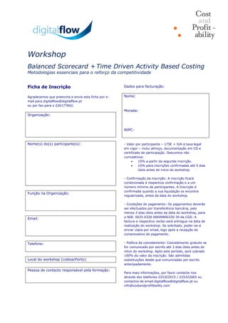 Workshop
Balanced Scorecard + Time Driven Activity Based Costing
Metodologias essenciais para o reforço da competitividade

Ficha de Inscrição
Agradecemos que preencha e envie esta ficha por e-
mail para digitalflow@digitalflow.pt
ou por fax para o 226177662.
Organização:
Nome(s) do(s) participante(s):
Função na Organização:
Email:
Telefone:
Local do workshop (Lisboa/Porto):
Pessoa de contacto responsável pela formação:
Dados para facturação:
Nome:
Morada:
NIPC:
- Valor por participante – 175€ + IVA à taxa legal
em vigor – inclui almoço, documentação em CD e
certificado de participação. Descontos não
cumulativos:
 10% a partir da segunda inscrição.
 10% para inscrições confirmadas até 5 dias
úteis antes do início do workshop.
- Confirmação da inscrição: A inscrição ficará
condicionada à respectiva confirmação e a um
número mínimo de participantes. A Inscrição é
confirmada quando a sua liquidação se encontre
regularizada, antes da data do workshop.
- Condições de pagamento: Os pagamentos deverão
ser efectuados por transferência bancária, pelo
menos 3 dias úteis antes da data do workshop, para
o NIB: 0035 0328 00699800330 39 da CGD. A
factura e respectivo recibo será entregue na data de
realização do workshop. Se solicitado, poder-se-á
enviar cópia por email, logo após a recepção do
comprovativo de pagamento.
- Política de cancelamento: Cancelamento gratuito se
for comunicado por escrito até 3 dias úteis antes do
início do workshop. Após este período, será cobrado
100% do valor da inscrição. São admitidas
substituições desde que comunicadas por escrito
antecipadamente.
Para mais informações, por favor contacte-nos
através dos telefones 225322015 / 225322065 ou
contactos de email digitalflow@digitalflow.pt ou
info@costandprofitbaility.com
 
