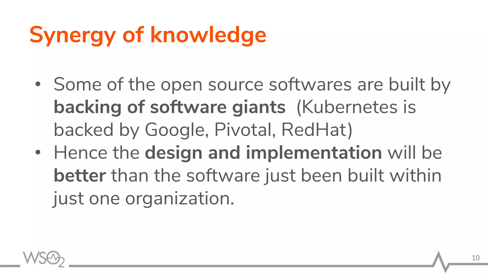 Synergy of knowledge • Some of the open source softwares are built by backing of software giants (Kubernetes is backed by Google, Pivotal, RedHat) • Hence the design and implementation will be better than the software just been built within just one organization. 10 