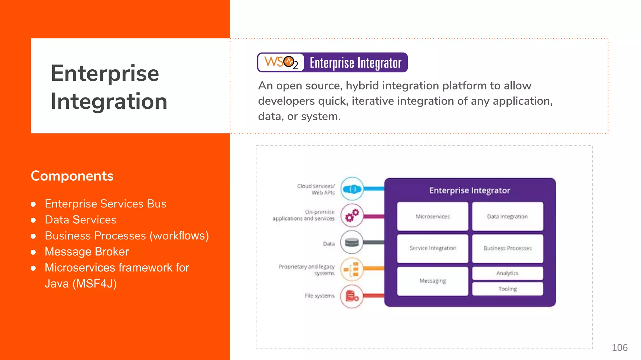 Enterprise Integration An open source, hybrid integration platform to allow developers quick, iterative integration of any application, data, or system. Components ● Enterprise Services Bus ● Data Services ● Business Processes (workflows) ● Message Broker ● Microservices framework for Java (MSF4J) 106 