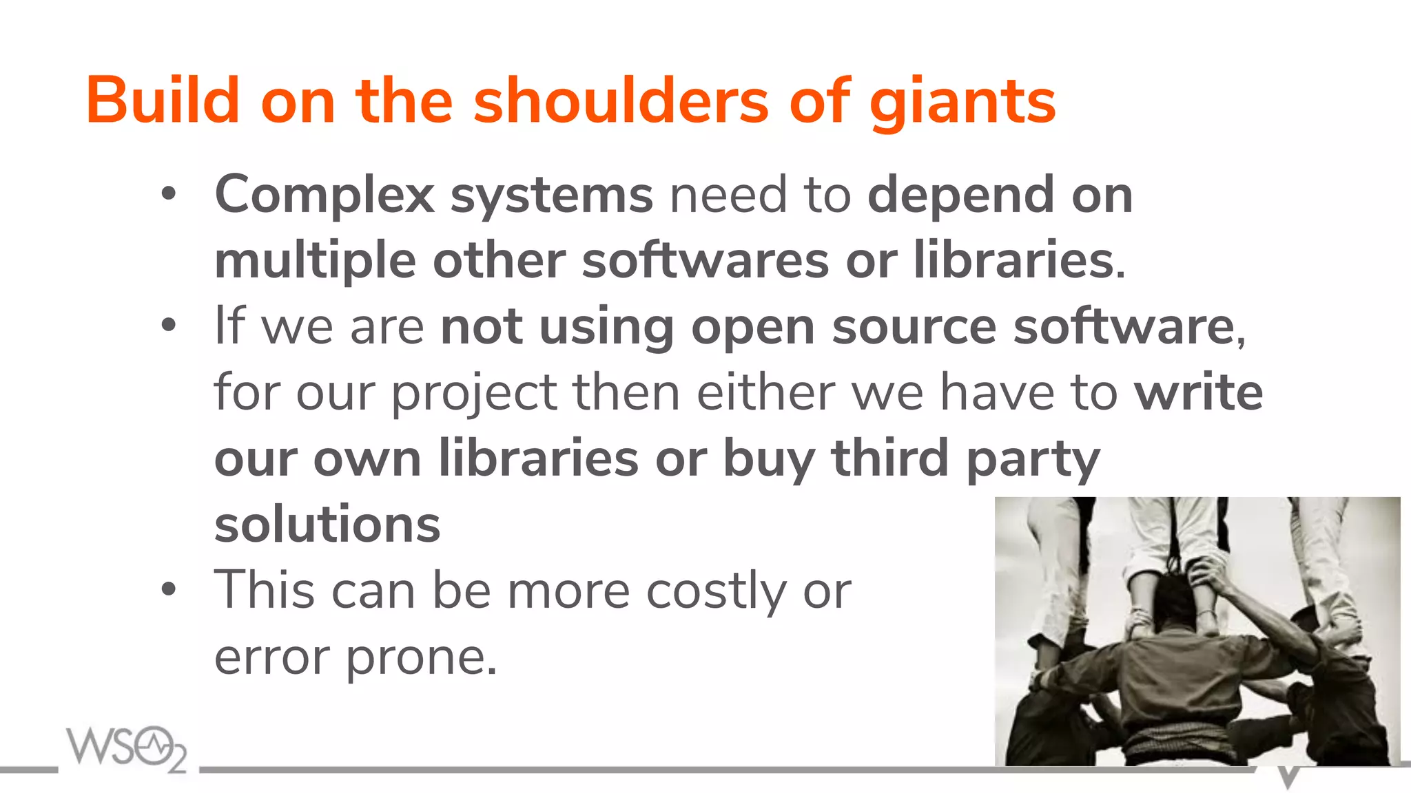 Build on the shoulders of giants • Complex systems need to depend on multiple other softwares or libraries. • If we are not using open source software, for our project then either we have to write our own libraries or buy third party solutions • This can be more costly or error prone. 11 