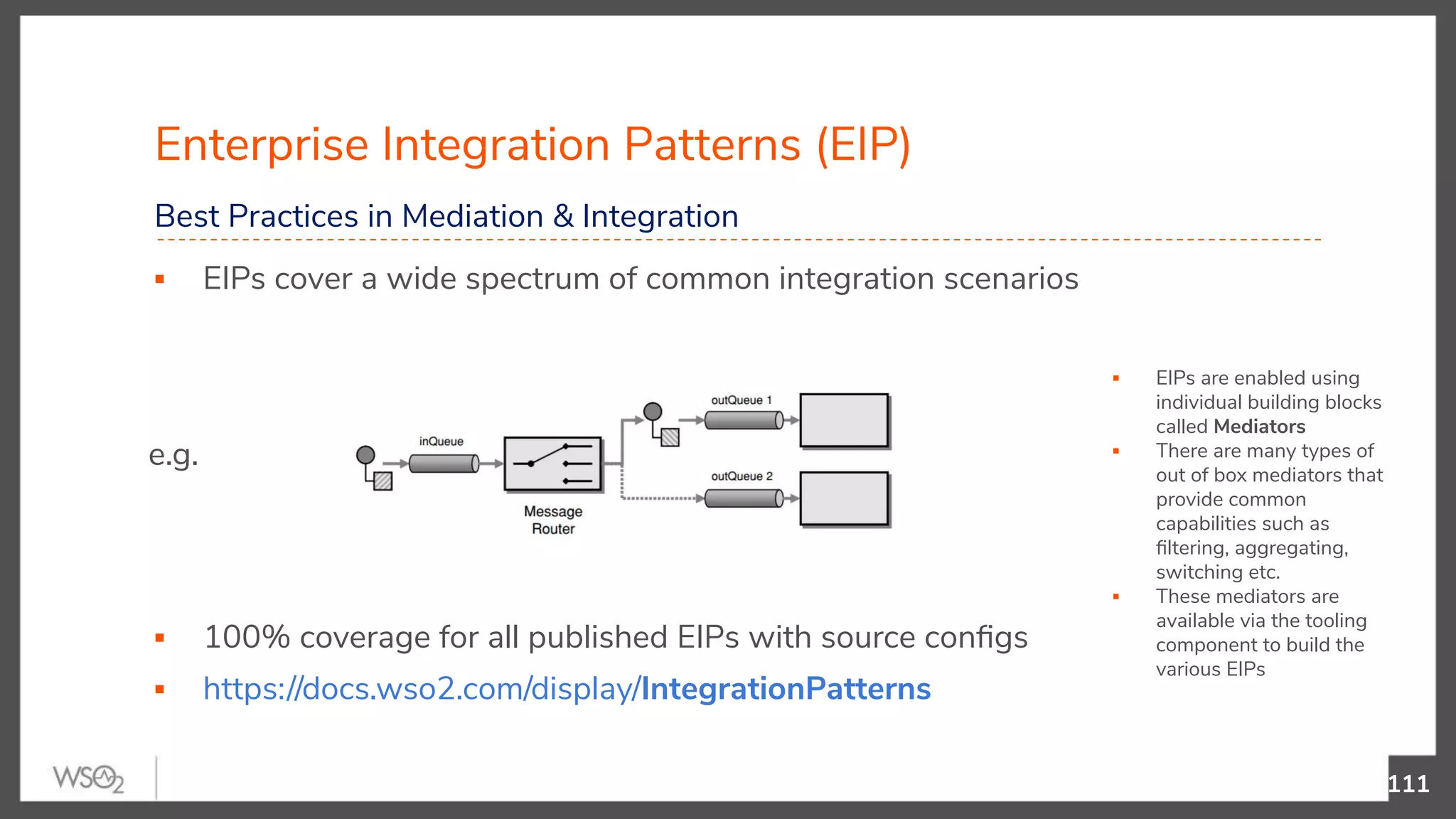 ▪ EIPs are enabled using individual building blocks called Mediators ▪ There are many types of out of box mediators that provide common capabilities such as ﬁltering, aggregating, switching etc. ▪ These mediators are available via the tooling component to build the various EIPs ▪ EIPs cover a wide spectrum of common integration scenarios e.g. ▪ 100% coverage for all published EIPs with source conﬁgs ▪ https://docs.wso2.com/display/IntegrationPatterns Enterprise Integration Patterns (EIP) 111 Best Practices in Mediation & Integration 