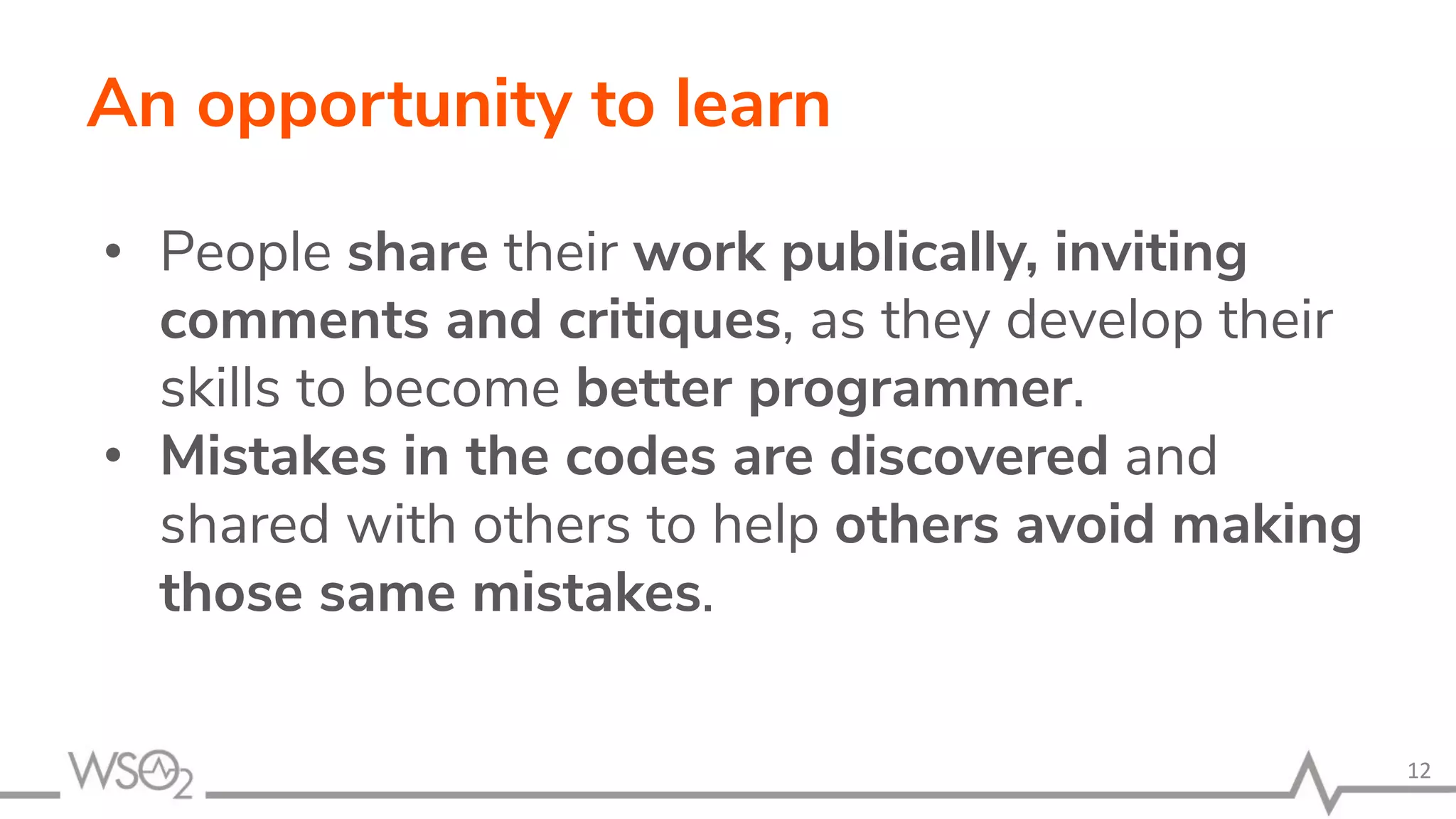 An opportunity to learn • People share their work publically, inviting comments and critiques, as they develop their skills to become better programmer. • Mistakes in the codes are discovered and shared with others to help others avoid making those same mistakes. 12 