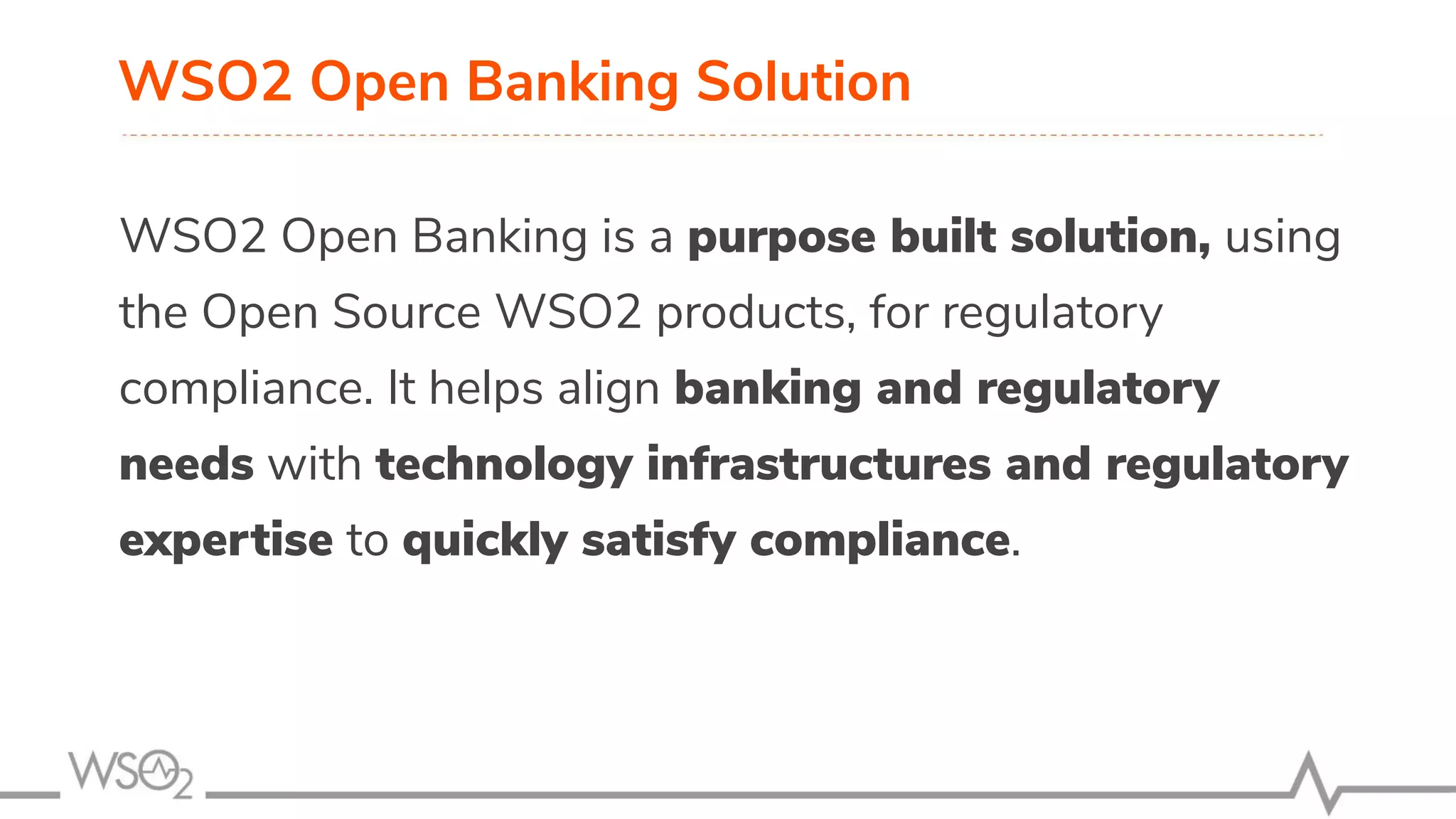 WSO2 Open Banking Solution WSO2 Open Banking is a purpose built solution, using the Open Source WSO2 products, for regulatory compliance. It helps align banking and regulatory needs with technology infrastructures and regulatory expertise to quickly satisfy compliance. 