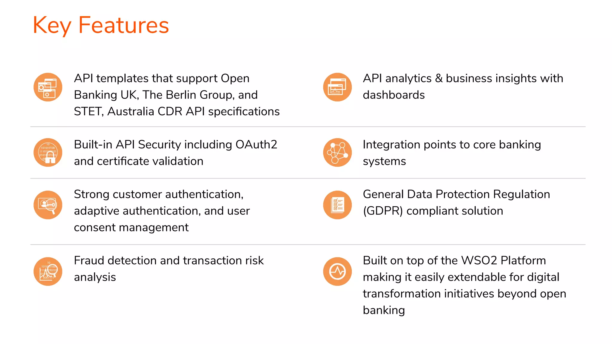 API templates that support Open Banking UK, The Berlin Group, and STET, Australia CDR API speciﬁcations Built-in API Security including OAuth2 and certiﬁcate validation Strong customer authentication, adaptive authentication, and user consent management Fraud detection and transaction risk analysis Key Features API analytics & business insights with dashboards Integration points to core banking systems General Data Protection Regulation (GDPR) compliant solution Built on top of the WSO2 Platform making it easily extendable for digital transformation initiatives beyond open banking 