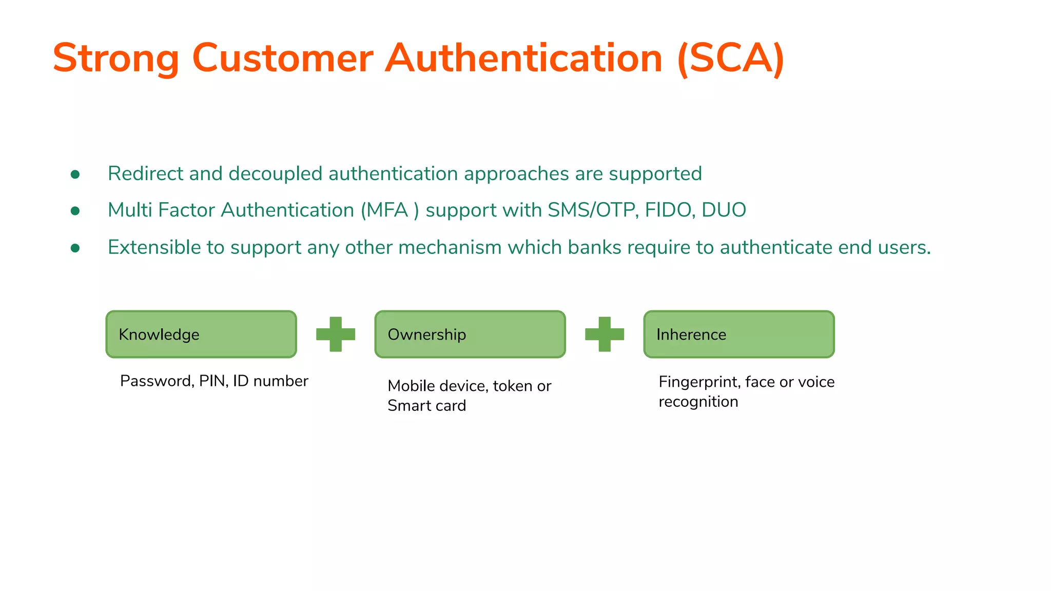 ● Redirect and decoupled authentication approaches are supported ● Multi Factor Authentication (MFA ) support with SMS/OTP, FIDO, DUO ● Extensible to support any other mechanism which banks require to authenticate end users. Knowledge Ownership Inherence Password, PIN, ID number Mobile device, token or Smart card Fingerprint, face or voice recognition Strong Customer Authentication (SCA) 