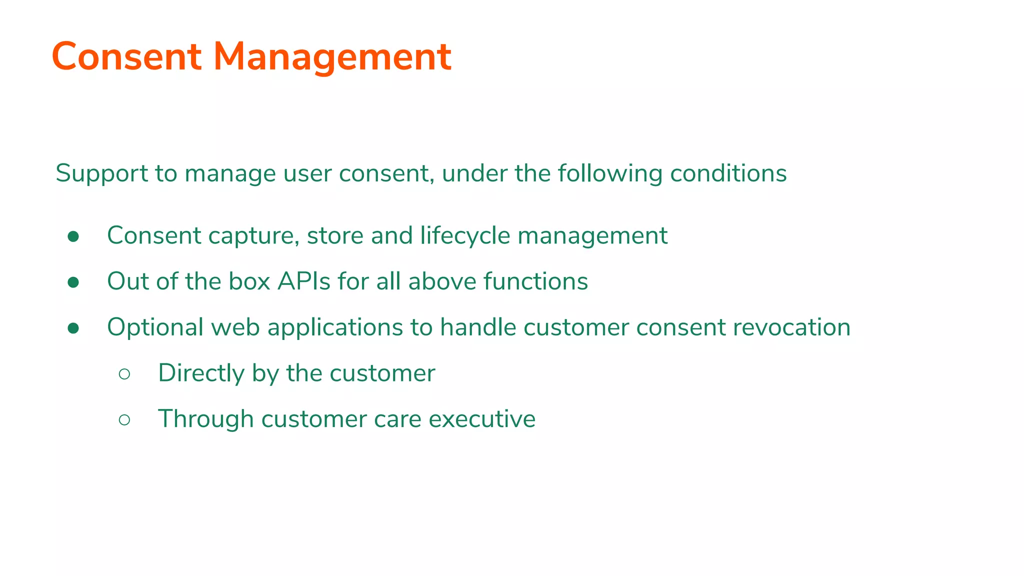 Support to manage user consent, under the following conditions ● Consent capture, store and lifecycle management ● Out of the box APIs for all above functions ● Optional web applications to handle customer consent revocation ○ Directly by the customer ○ Through customer care executive Consent Management 
