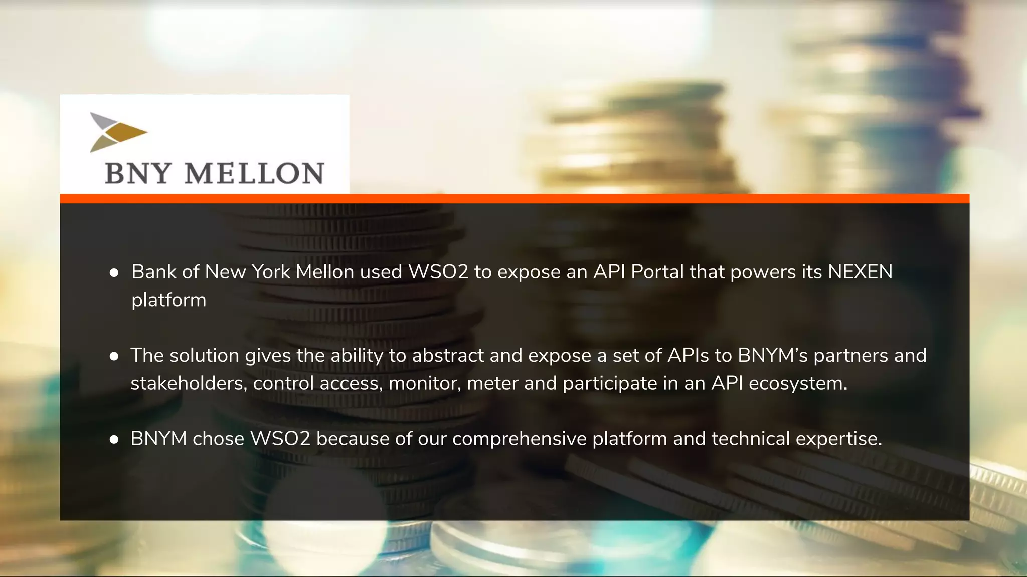 ● Bank of New York Mellon used WSO2 to expose an API Portal that powers its NEXEN platform ● The solution gives the ability to abstract and expose a set of APIs to BNYM’s partners and stakeholders, control access, monitor, meter and participate in an API ecosystem. ● BNYM chose WSO2 because of our comprehensive platform and technical expertise. 